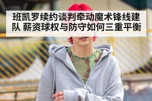 班凯罗续约谈判牵动魔术锋线建队 薪资球权与防守如何三重平衡